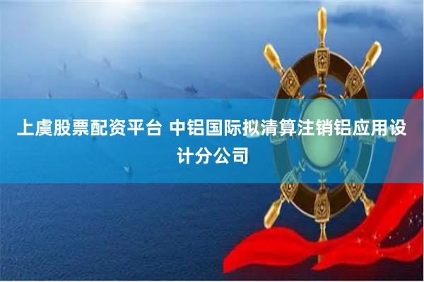 上虞股票配资平台 中铝国际拟清算注销铝应用设计分公司