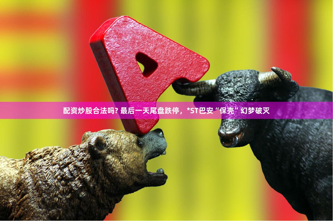 配资炒股合法吗? 最后一天尾盘跌停，*ST巴安“保壳”幻梦破灭