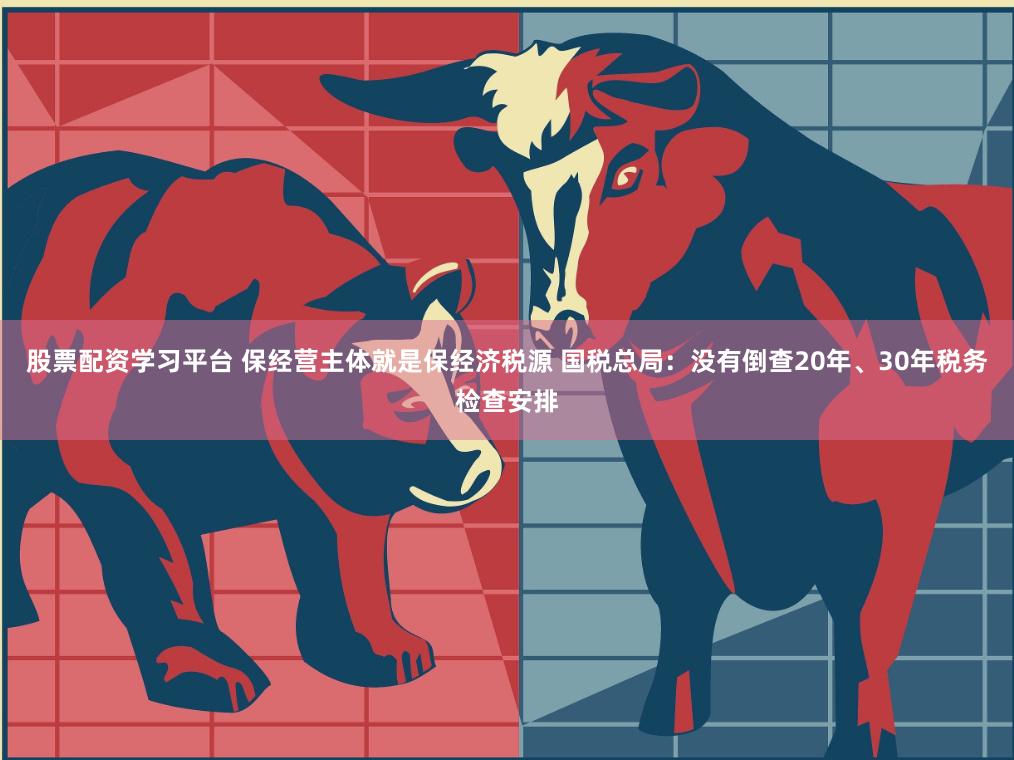 股票配资学习平台 保经营主体就是保经济税源 国税总局：没有倒查20年、30年税务检查安排