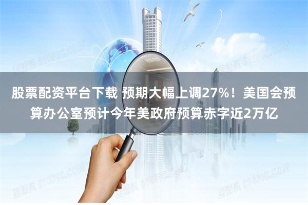 股票配资平台下载 预期大幅上调27%！美国会预算办公室预计今年美政府预算赤字近2万亿