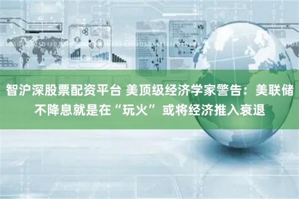 智沪深股票配资平台 美顶级经济学家警告：美联储不降息就是在“玩火” 或将经济推入衰退