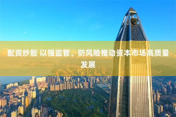 配资炒股 以强监管、防风险推动资本市场高质量发展