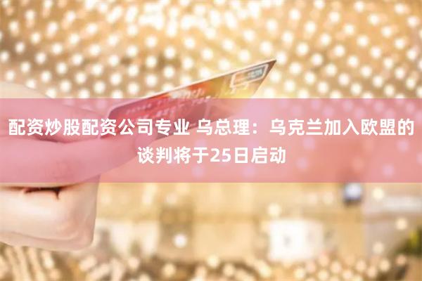 配资炒股配资公司专业 乌总理：乌克兰加入欧盟的谈判将于25日启动