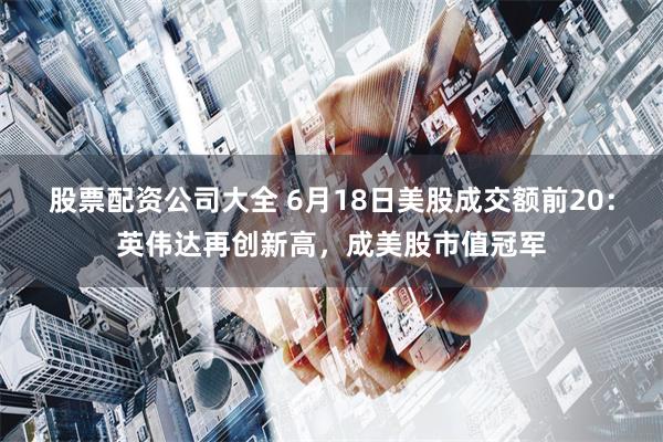 股票配资公司大全 6月18日美股成交额前20：英伟达再创新高，成美股市值冠军