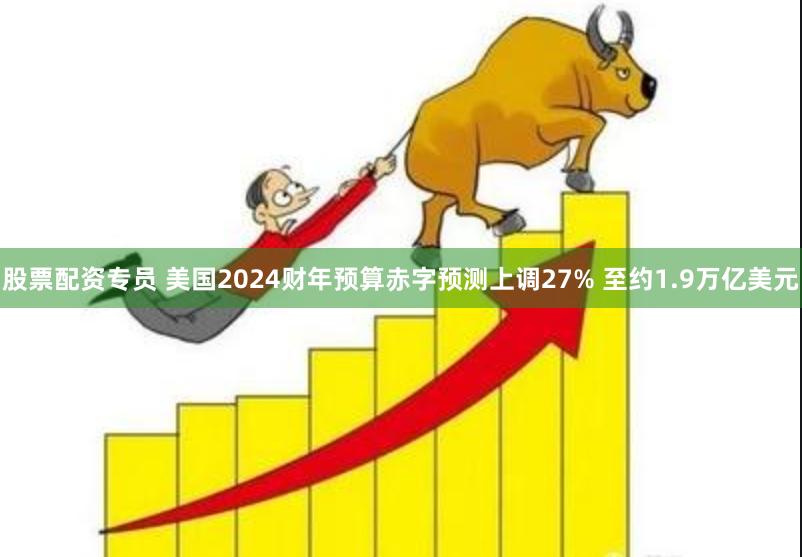 股票配资专员 美国2024财年预算赤字预测上调27% 至约1.9万亿美元