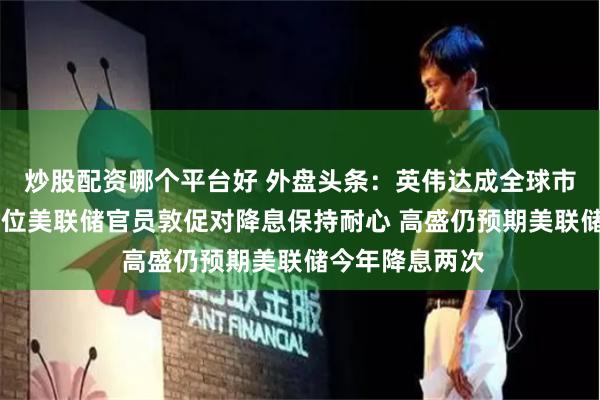 炒股配资哪个平台好 外盘头条：英伟达成全球市值最高公司 多位美联储官员敦促对降息保持耐心 高盛仍预期美联储今年降息两次