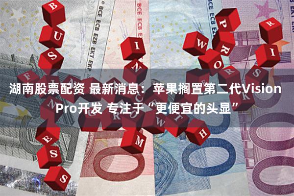 湖南股票配资 最新消息：苹果搁置第二代Vision Pro开发 专注于“更便宜的头显”