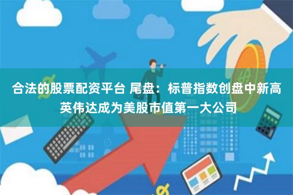 合法的股票配资平台 尾盘：标普指数创盘中新高 英伟达成为美股市值第一大公司