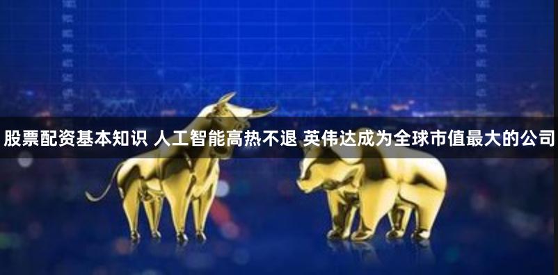 股票配资基本知识 人工智能高热不退 英伟达成为全球市值最大的公司