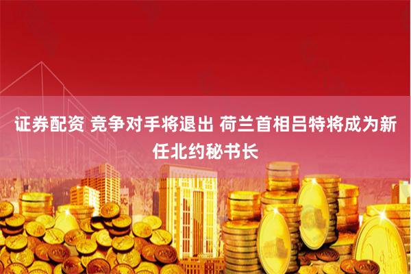 证券配资 竞争对手将退出 荷兰首相吕特将成为新任北约秘书长