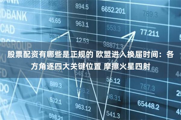 股票配资有哪些是正规的 欧盟进入换届时间：各方角逐四大关键位置 摩擦火星四射