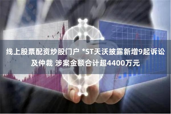 线上股票配资炒股门户 *ST天沃披露新增9起诉讼及仲裁 涉案金额合计超4400万元