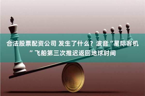 合法股票配资公司 发生了什么？波音“星际客机”飞船第三次推迟返回地球时间