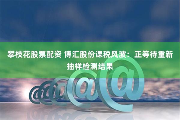 攀枝花股票配资 博汇股份课税风波：正等待重新抽样检测结果
