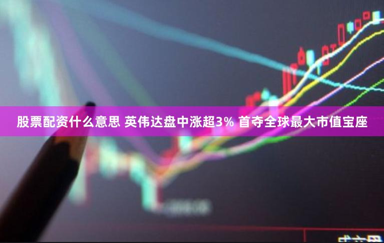 股票配资什么意思 英伟达盘中涨超3% 首夺全球最大市值宝座