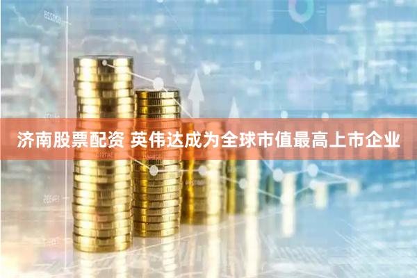 济南股票配资 英伟达成为全球市值最高上市企业
