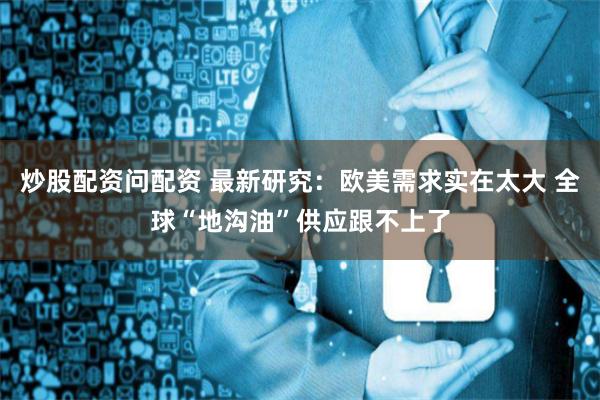 炒股配资问配资 最新研究：欧美需求实在太大 全球“地沟油”供应跟不上了