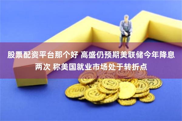 股票配资平台那个好 高盛仍预期美联储今年降息两次 称美国就业市场处于转折点