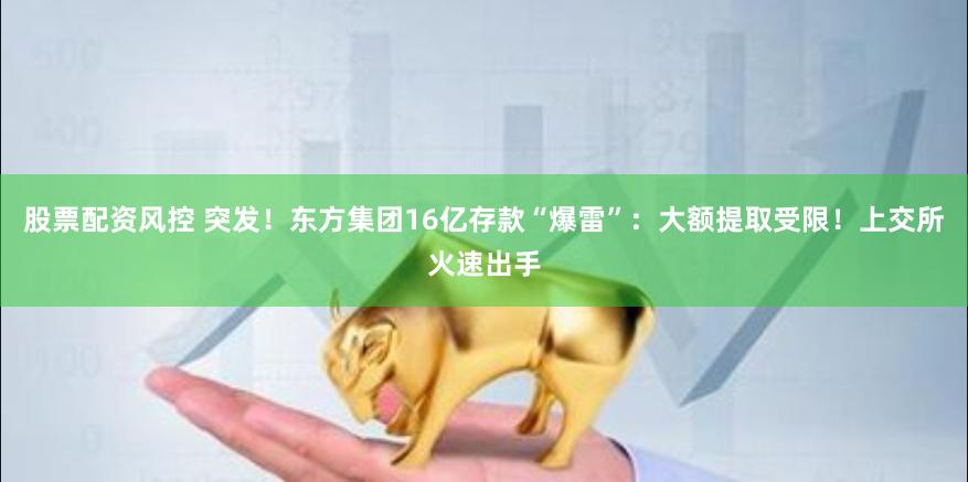 股票配资风控 突发！东方集团16亿存款“爆雷”：大额提取受限！上交所火速出手