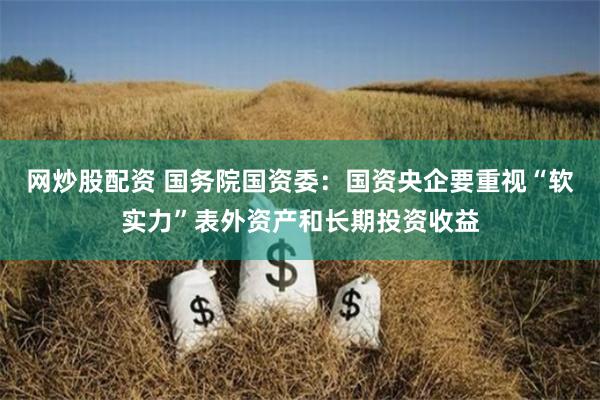 网炒股配资 国务院国资委：国资央企要重视“软实力”表外资产和长期投资收益