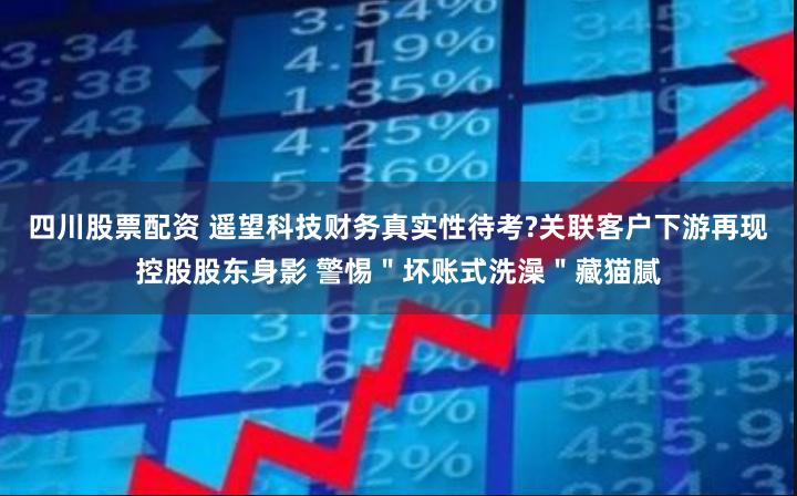 四川股票配资 遥望科技财务真实性待考?关联客户下游再现控股股东身影 警惕＂坏账式洗澡＂藏猫腻