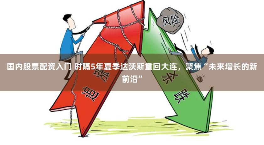 国内股票配资入门 时隔5年夏季达沃斯重回大连，聚焦“未来增长的新前沿”