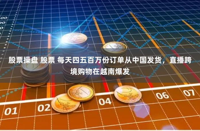 股票操盘 股票 每天四五百万份订单从中国发货，直播跨境购物在越南爆发