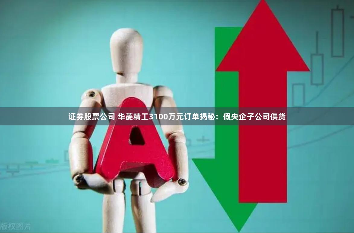 证券股票公司 华菱精工3100万元订单揭秘：假央企子公司供货