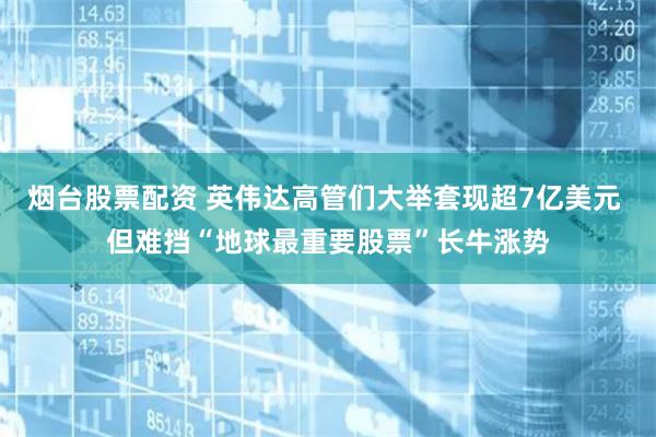 烟台股票配资 英伟达高管们大举套现超7亿美元 但难挡“地球最重要股票”长牛涨势