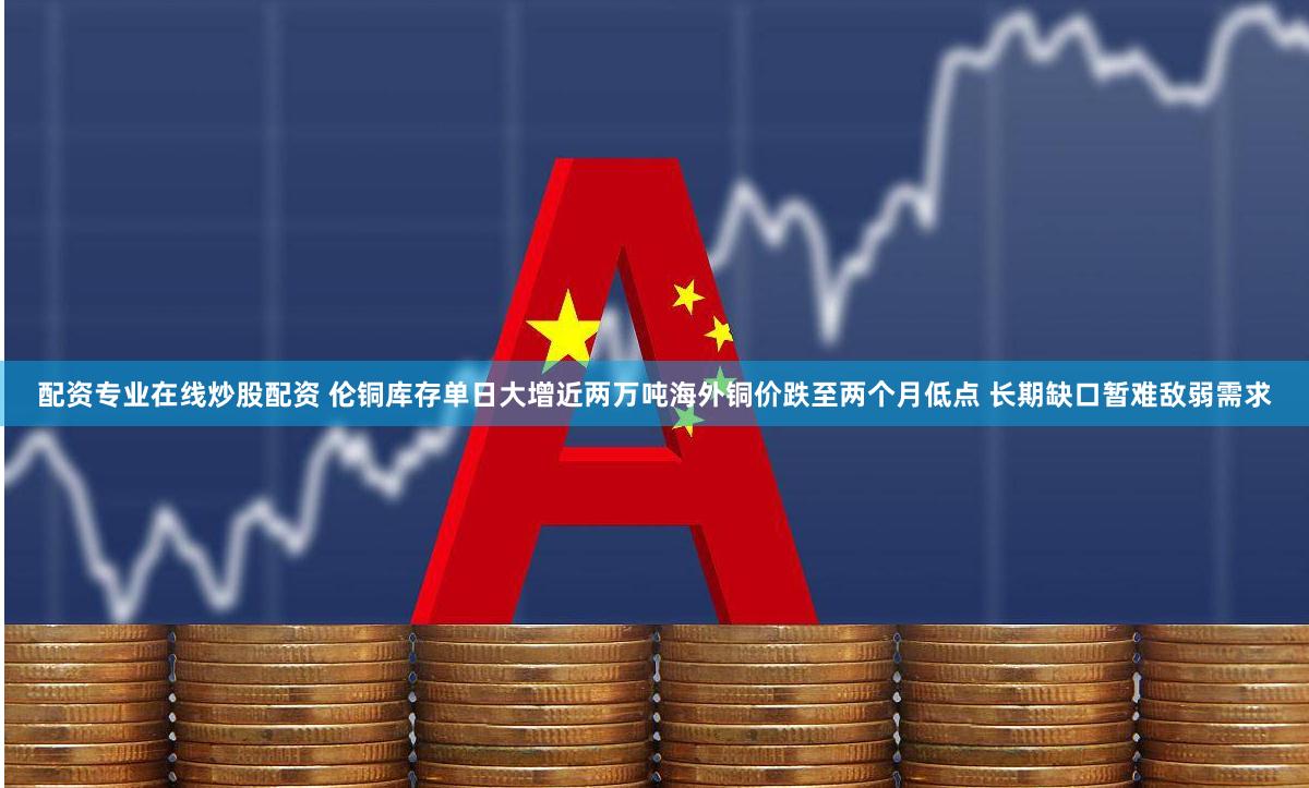 配资专业在线炒股配资 伦铜库存单日大增近两万吨海外铜价跌至两个月低点 长期缺口暂难敌弱需求