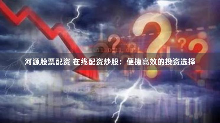 河源股票配资 在线配资炒股：便捷高效的投资选择