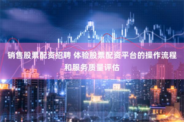 销售股票配资招聘 体验股票配资平台的操作流程和服务质量评估