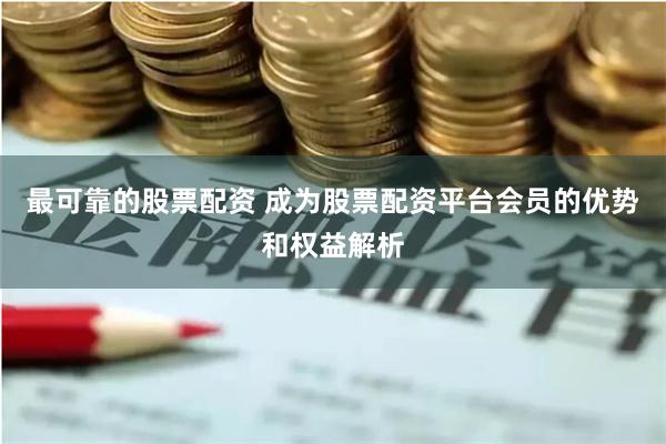 最可靠的股票配资 成为股票配资平台会员的优势和权益解析