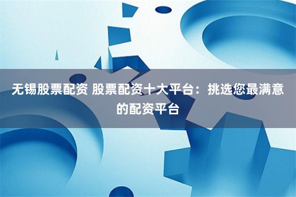 无锡股票配资 股票配资十大平台：挑选您最满意的配资平台