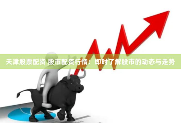 天津股票配资 股市配资行情：即时了解股市的动态与走势