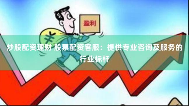 炒股配资理财 股票配资客服：提供专业咨询及服务的行业标杆