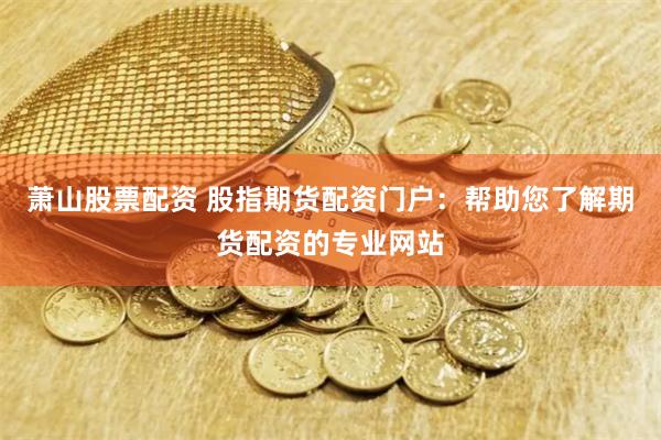 萧山股票配资 股指期货配资门户：帮助您了解期货配资的专业网站
