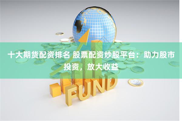 十大期货配资排名 股票配资炒股平台：助力股市投资，放大收益