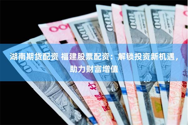 湖南期货配资 福建股票配资：解锁投资新机遇，助力财富增值