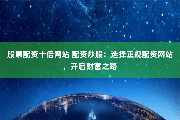 股票配资十倍网站 配资炒股：选择正规配资网站，开启财富之路