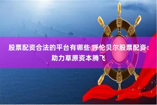 股票配资合法的平台有哪些 呼伦贝尔股票配资：助力草原资本腾飞