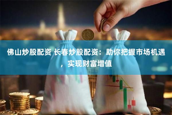 佛山炒股配资 长春炒股配资：助你把握市场机遇，实现财富增值